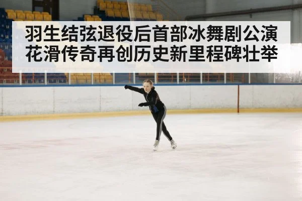 羽生结弦退役后首部冰舞剧公演花滑传奇再创历史新里程碑壮举