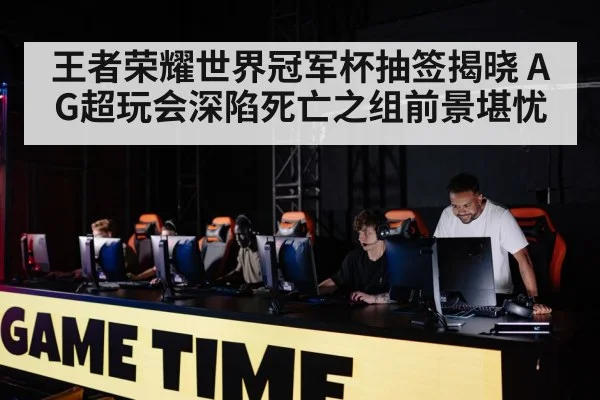 王者荣耀世界冠军杯抽签揭晓 AG超玩会深陷死亡之组前景堪忧